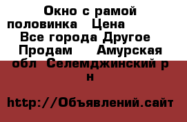 Окно с рамой половинка › Цена ­ 4 000 - Все города Другое » Продам   . Амурская обл.,Селемджинский р-н